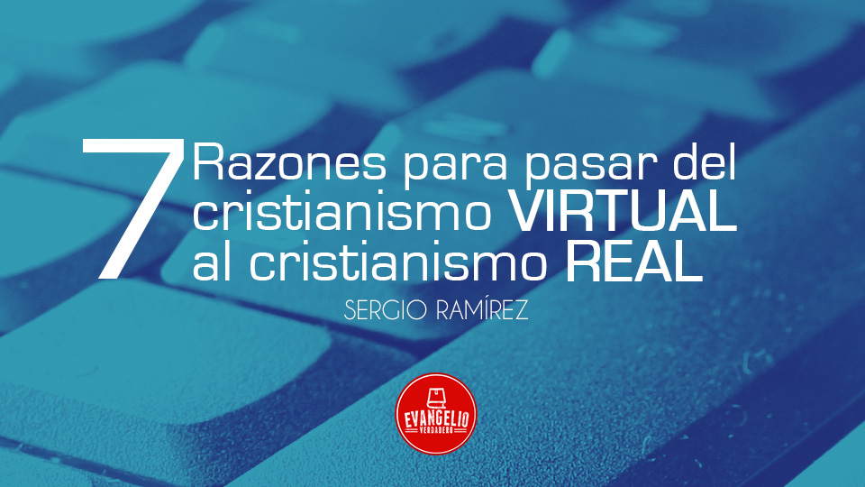 7 Razones Para Pasar Del Cristianismo Virtual Al Cristianismo Real | Sergio Ramírez